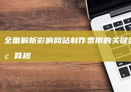 全面解析：影响网站制作费用的关键因素与预算规划